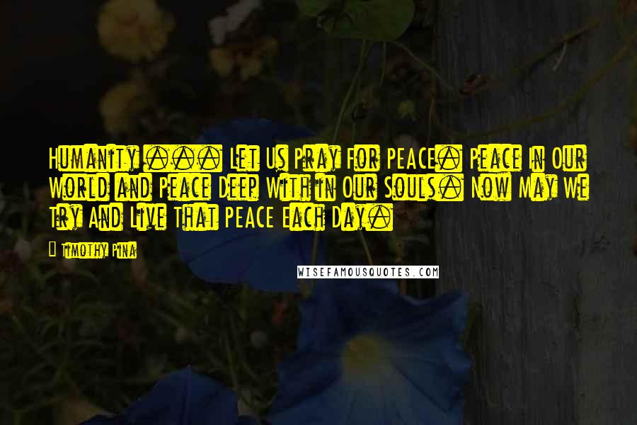 Timothy Pina Quotes: Humanity ... Let Us Pray For PEACE. Peace In Our World and Peace Deep With in Our Souls. Now May We Try And Live That PEACE Each Day.