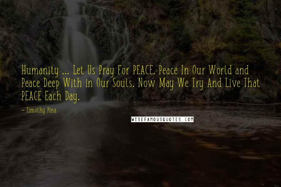 Timothy Pina Quotes: Humanity ... Let Us Pray For PEACE. Peace In Our World and Peace Deep With in Our Souls. Now May We Try And Live That PEACE Each Day.