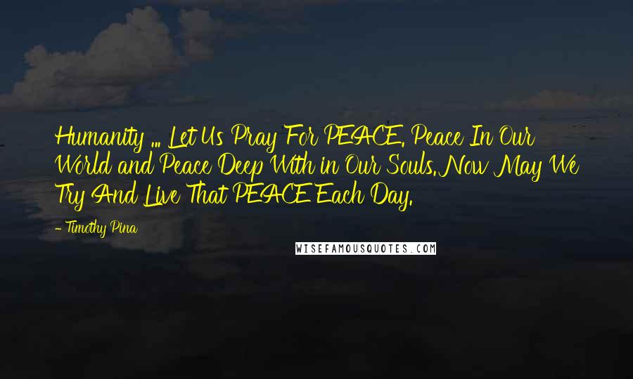 Timothy Pina Quotes: Humanity ... Let Us Pray For PEACE. Peace In Our World and Peace Deep With in Our Souls. Now May We Try And Live That PEACE Each Day.