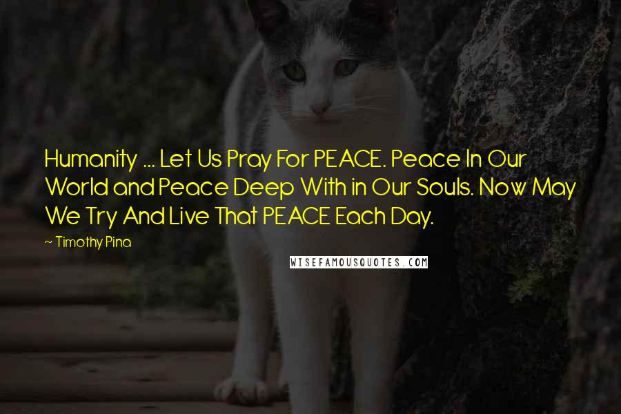 Timothy Pina Quotes: Humanity ... Let Us Pray For PEACE. Peace In Our World and Peace Deep With in Our Souls. Now May We Try And Live That PEACE Each Day.