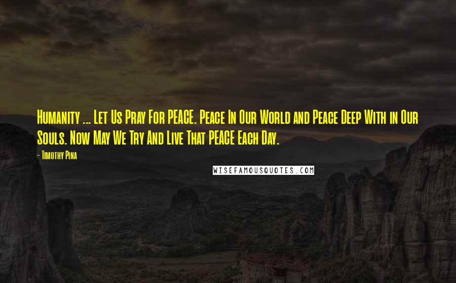 Timothy Pina Quotes: Humanity ... Let Us Pray For PEACE. Peace In Our World and Peace Deep With in Our Souls. Now May We Try And Live That PEACE Each Day.