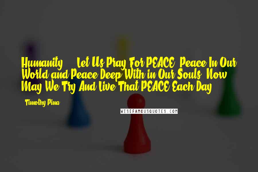 Timothy Pina Quotes: Humanity ... Let Us Pray For PEACE. Peace In Our World and Peace Deep With in Our Souls. Now May We Try And Live That PEACE Each Day.