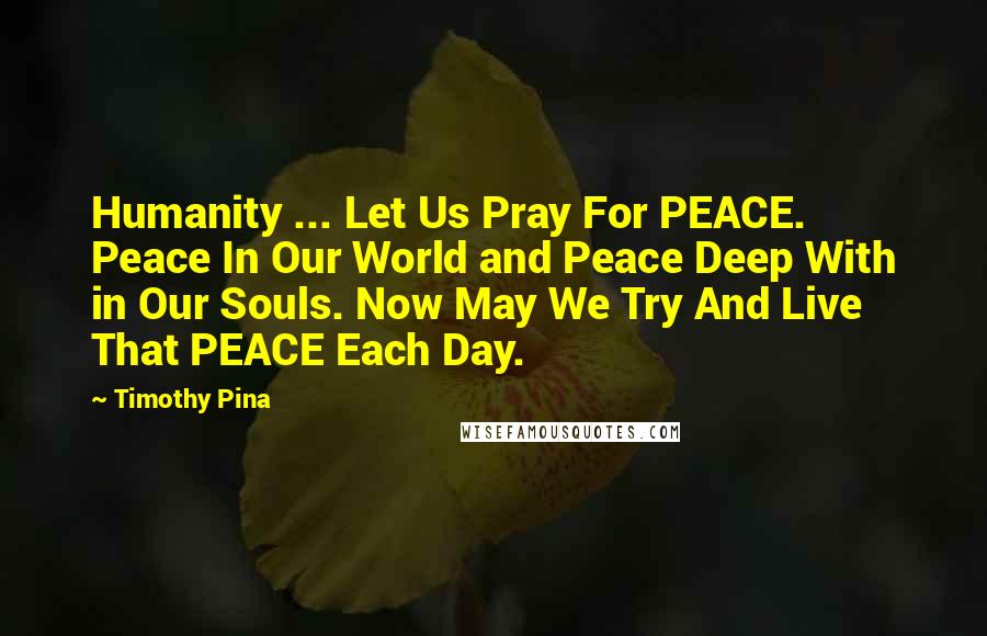 Timothy Pina Quotes: Humanity ... Let Us Pray For PEACE. Peace In Our World and Peace Deep With in Our Souls. Now May We Try And Live That PEACE Each Day.