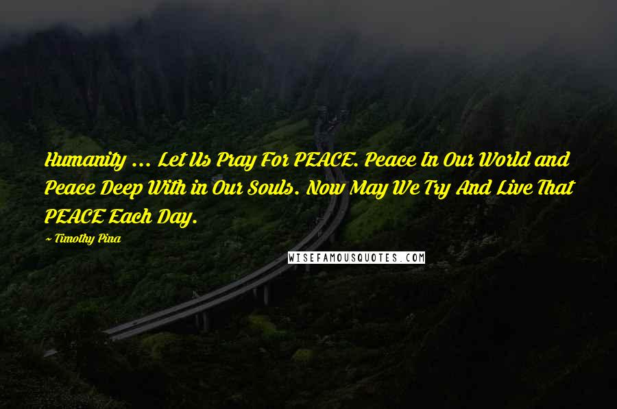 Timothy Pina Quotes: Humanity ... Let Us Pray For PEACE. Peace In Our World and Peace Deep With in Our Souls. Now May We Try And Live That PEACE Each Day.