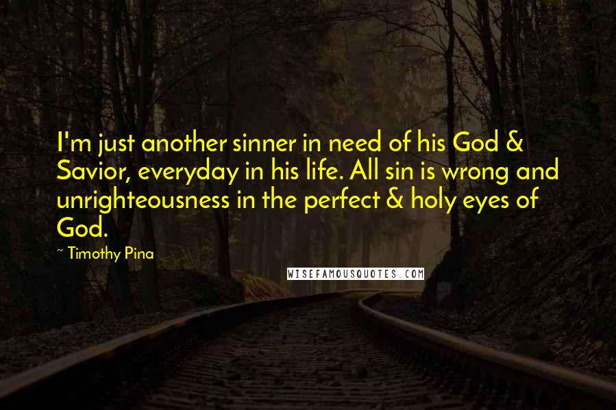 Timothy Pina Quotes: I'm just another sinner in need of his God & Savior, everyday in his life. All sin is wrong and unrighteousness in the perfect & holy eyes of God.