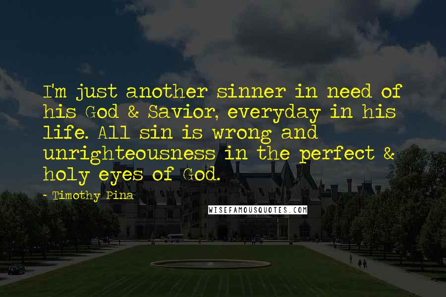 Timothy Pina Quotes: I'm just another sinner in need of his God & Savior, everyday in his life. All sin is wrong and unrighteousness in the perfect & holy eyes of God.