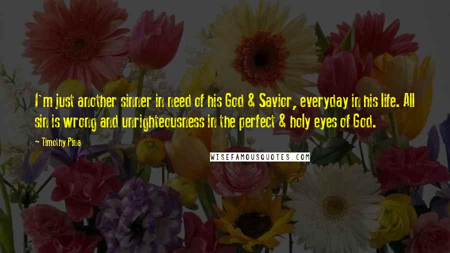 Timothy Pina Quotes: I'm just another sinner in need of his God & Savior, everyday in his life. All sin is wrong and unrighteousness in the perfect & holy eyes of God.