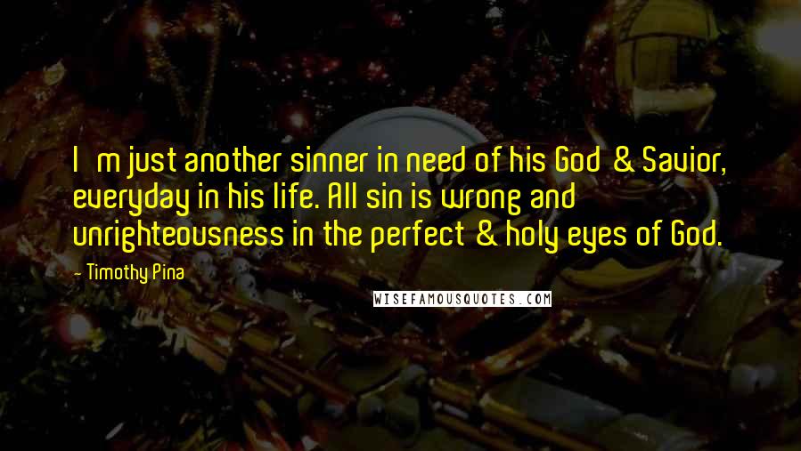 Timothy Pina Quotes: I'm just another sinner in need of his God & Savior, everyday in his life. All sin is wrong and unrighteousness in the perfect & holy eyes of God.