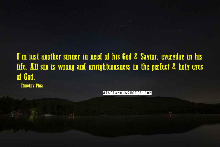 Timothy Pina Quotes: I'm just another sinner in need of his God & Savior, everyday in his life. All sin is wrong and unrighteousness in the perfect & holy eyes of God.