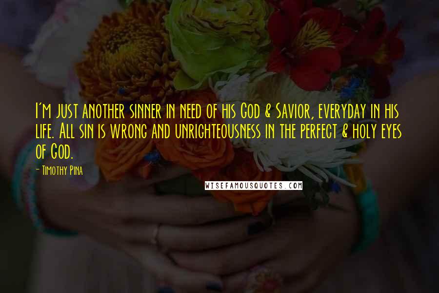 Timothy Pina Quotes: I'm just another sinner in need of his God & Savior, everyday in his life. All sin is wrong and unrighteousness in the perfect & holy eyes of God.