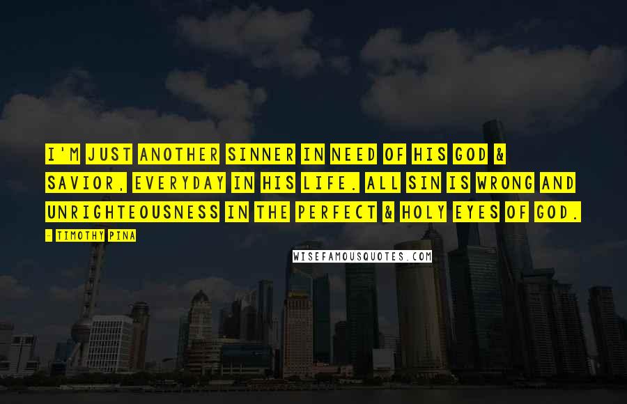 Timothy Pina Quotes: I'm just another sinner in need of his God & Savior, everyday in his life. All sin is wrong and unrighteousness in the perfect & holy eyes of God.