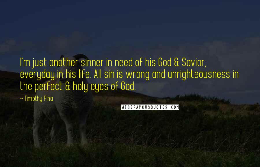 Timothy Pina Quotes: I'm just another sinner in need of his God & Savior, everyday in his life. All sin is wrong and unrighteousness in the perfect & holy eyes of God.