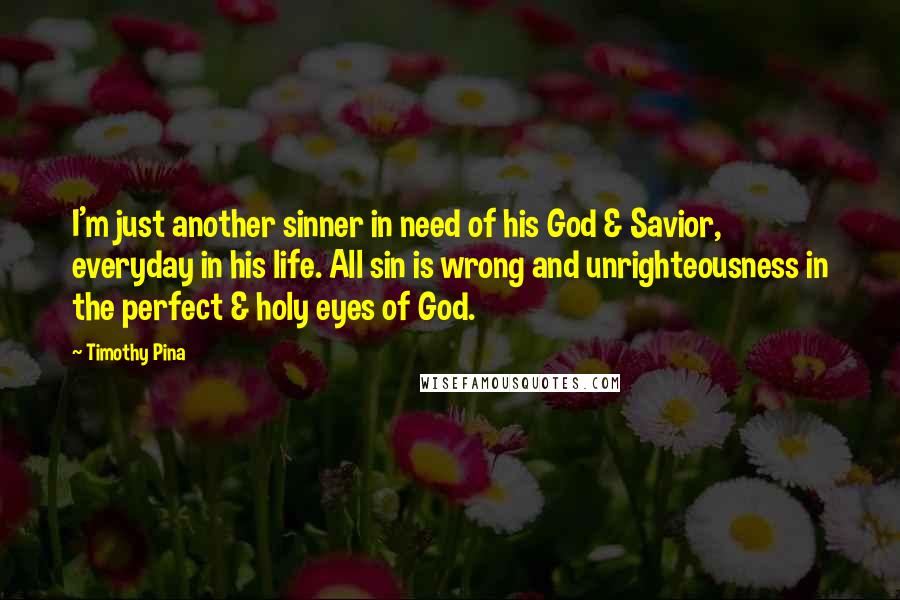 Timothy Pina Quotes: I'm just another sinner in need of his God & Savior, everyday in his life. All sin is wrong and unrighteousness in the perfect & holy eyes of God.