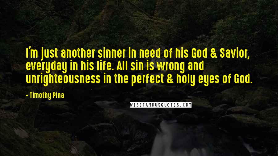 Timothy Pina Quotes: I'm just another sinner in need of his God & Savior, everyday in his life. All sin is wrong and unrighteousness in the perfect & holy eyes of God.