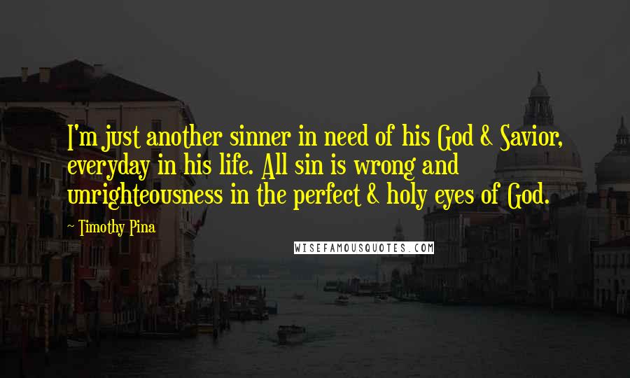 Timothy Pina Quotes: I'm just another sinner in need of his God & Savior, everyday in his life. All sin is wrong and unrighteousness in the perfect & holy eyes of God.