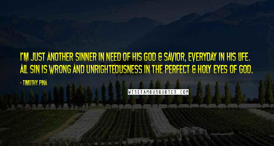 Timothy Pina Quotes: I'm just another sinner in need of his God & Savior, everyday in his life. All sin is wrong and unrighteousness in the perfect & holy eyes of God.