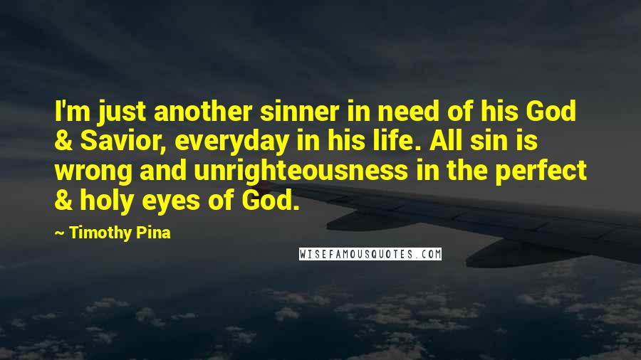 Timothy Pina Quotes: I'm just another sinner in need of his God & Savior, everyday in his life. All sin is wrong and unrighteousness in the perfect & holy eyes of God.