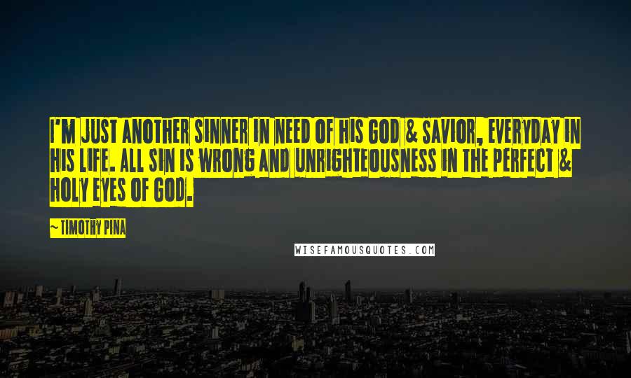 Timothy Pina Quotes: I'm just another sinner in need of his God & Savior, everyday in his life. All sin is wrong and unrighteousness in the perfect & holy eyes of God.