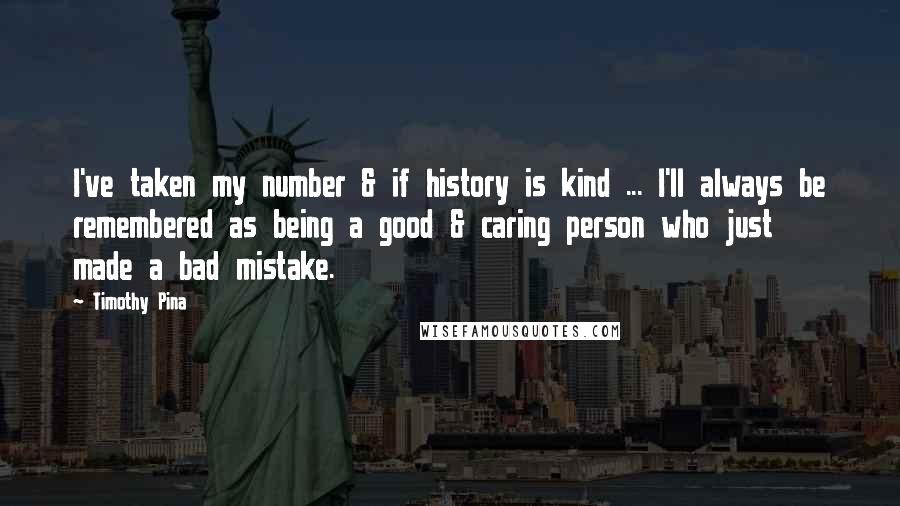 Timothy Pina Quotes: I've taken my number & if history is kind ... I'll always be remembered as being a good & caring person who just made a bad mistake.