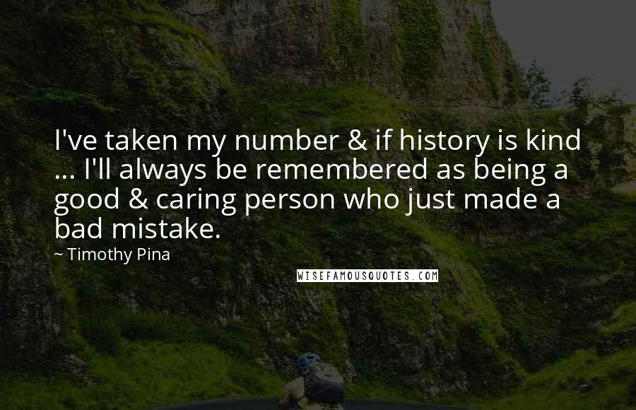 Timothy Pina Quotes: I've taken my number & if history is kind ... I'll always be remembered as being a good & caring person who just made a bad mistake.