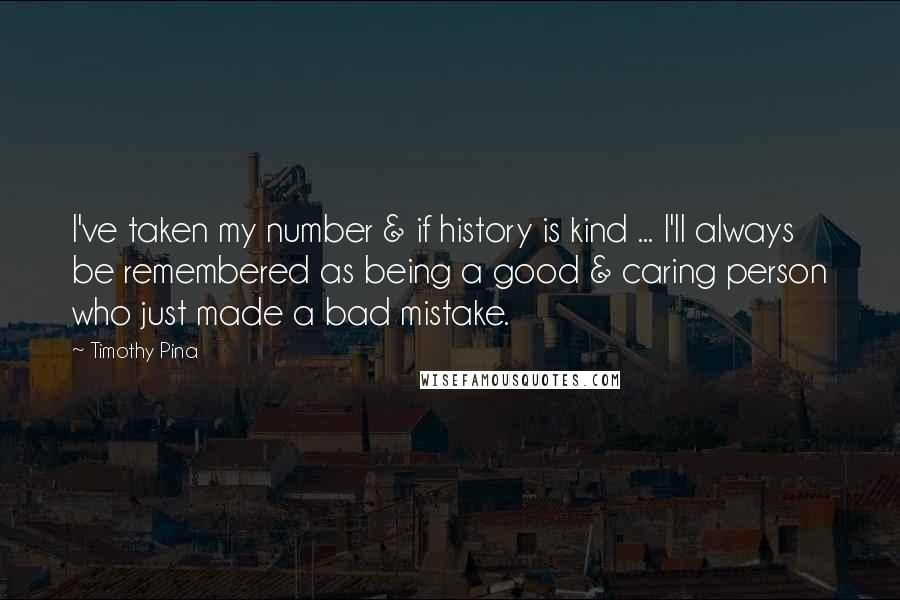 Timothy Pina Quotes: I've taken my number & if history is kind ... I'll always be remembered as being a good & caring person who just made a bad mistake.