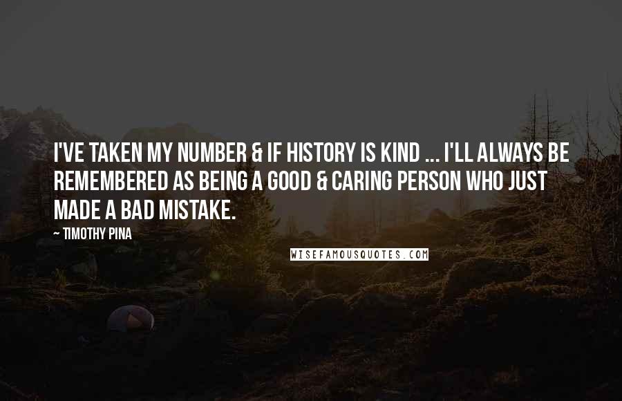 Timothy Pina Quotes: I've taken my number & if history is kind ... I'll always be remembered as being a good & caring person who just made a bad mistake.
