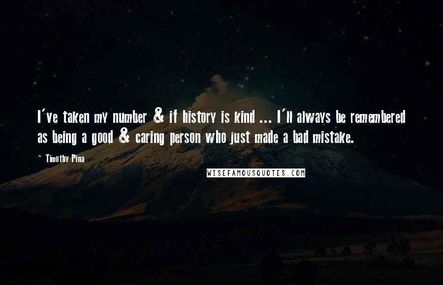 Timothy Pina Quotes: I've taken my number & if history is kind ... I'll always be remembered as being a good & caring person who just made a bad mistake.