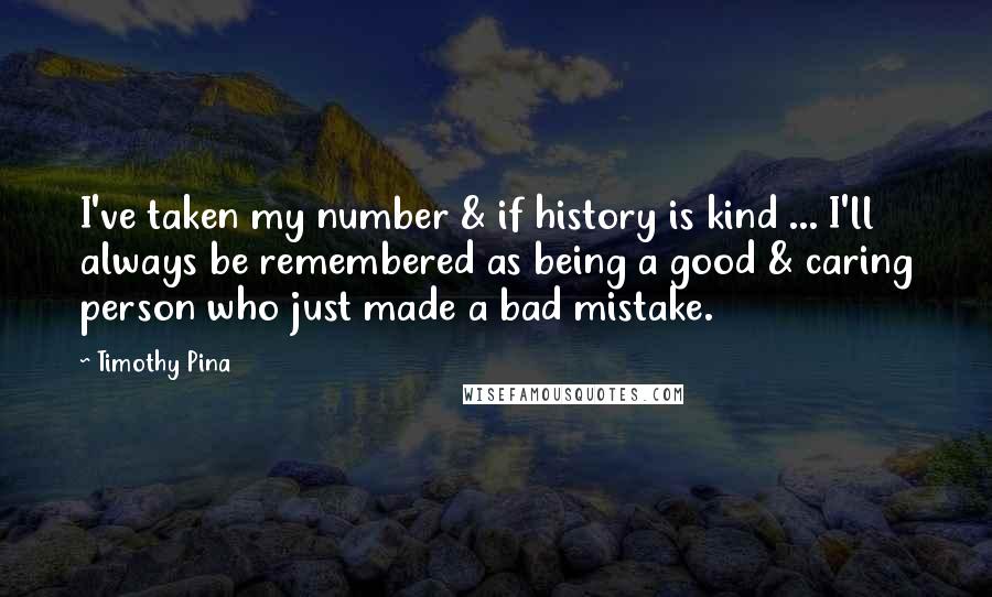 Timothy Pina Quotes: I've taken my number & if history is kind ... I'll always be remembered as being a good & caring person who just made a bad mistake.