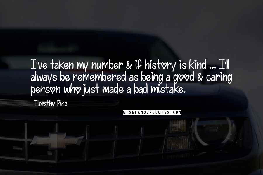 Timothy Pina Quotes: I've taken my number & if history is kind ... I'll always be remembered as being a good & caring person who just made a bad mistake.