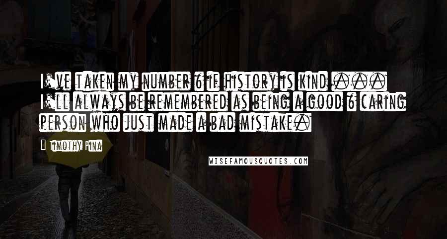 Timothy Pina Quotes: I've taken my number & if history is kind ... I'll always be remembered as being a good & caring person who just made a bad mistake.