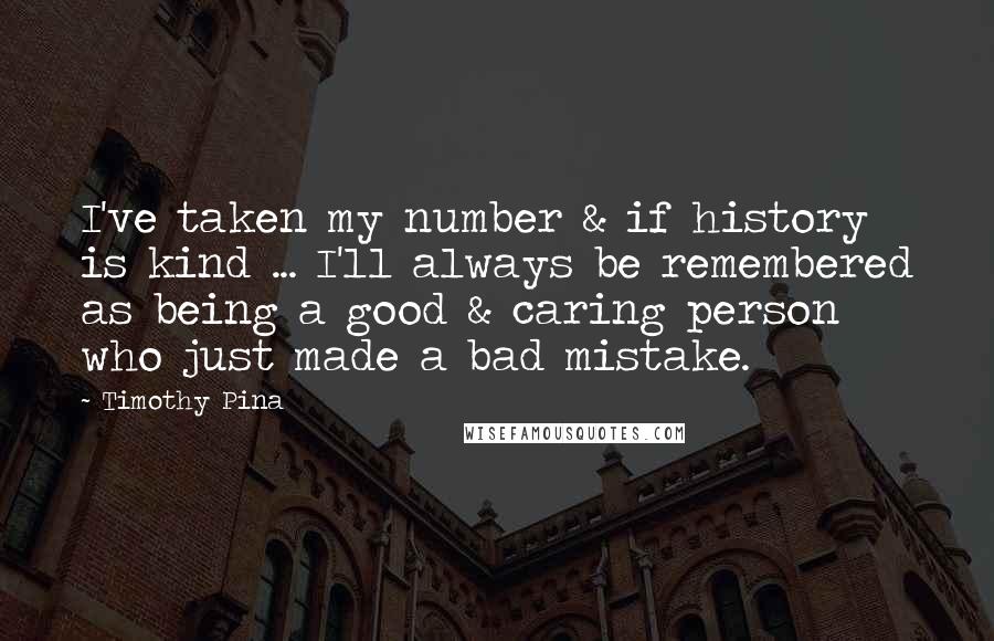 Timothy Pina Quotes: I've taken my number & if history is kind ... I'll always be remembered as being a good & caring person who just made a bad mistake.