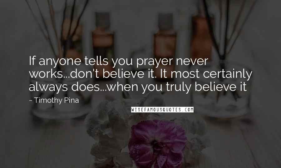 Timothy Pina Quotes: If anyone tells you prayer never works...don't believe it. It most certainly always does...when you truly believe it