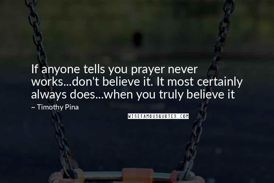 Timothy Pina Quotes: If anyone tells you prayer never works...don't believe it. It most certainly always does...when you truly believe it
