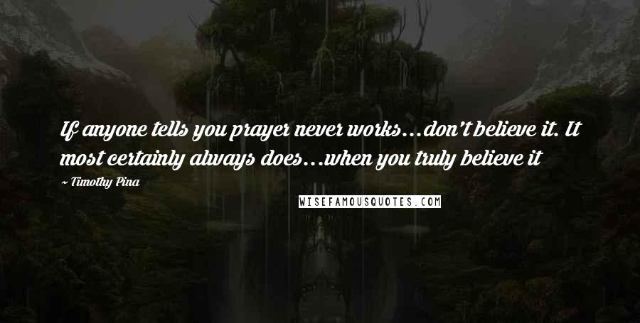 Timothy Pina Quotes: If anyone tells you prayer never works...don't believe it. It most certainly always does...when you truly believe it
