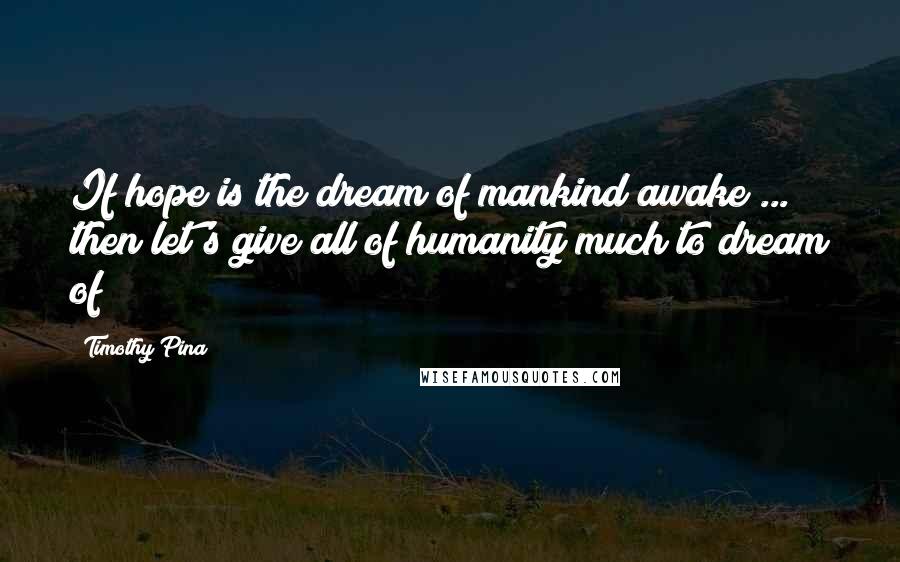 Timothy Pina Quotes: If hope is the dream of mankind awake ... then let's give all of humanity much to dream of!