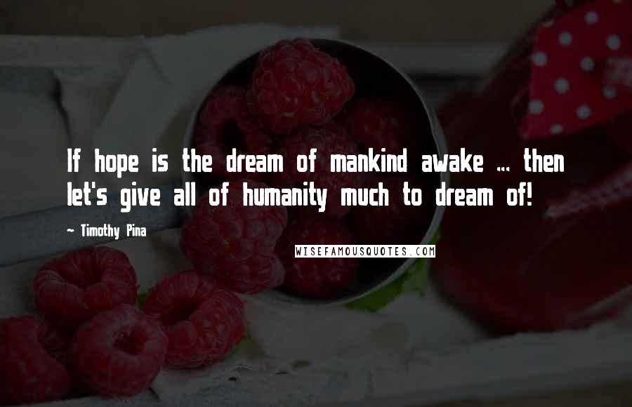 Timothy Pina Quotes: If hope is the dream of mankind awake ... then let's give all of humanity much to dream of!