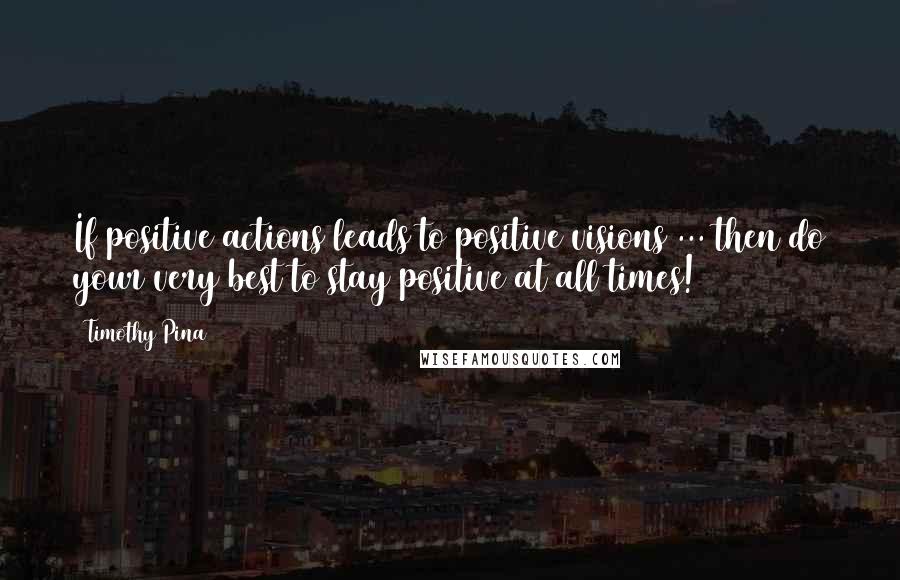 Timothy Pina Quotes: If positive actions leads to positive visions ... then do your very best to stay positive at all times!