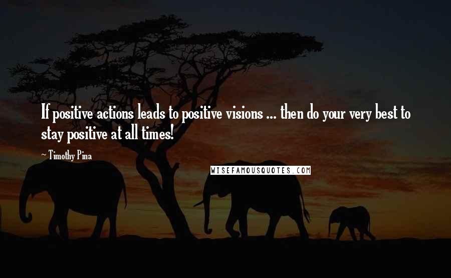 Timothy Pina Quotes: If positive actions leads to positive visions ... then do your very best to stay positive at all times!