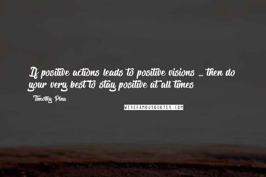 Timothy Pina Quotes: If positive actions leads to positive visions ... then do your very best to stay positive at all times!