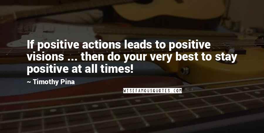 Timothy Pina Quotes: If positive actions leads to positive visions ... then do your very best to stay positive at all times!