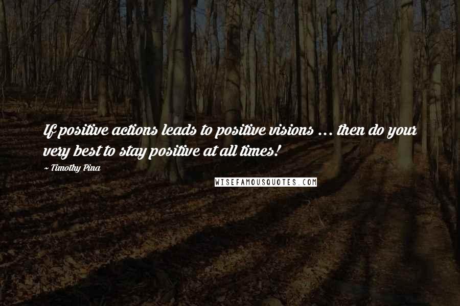 Timothy Pina Quotes: If positive actions leads to positive visions ... then do your very best to stay positive at all times!