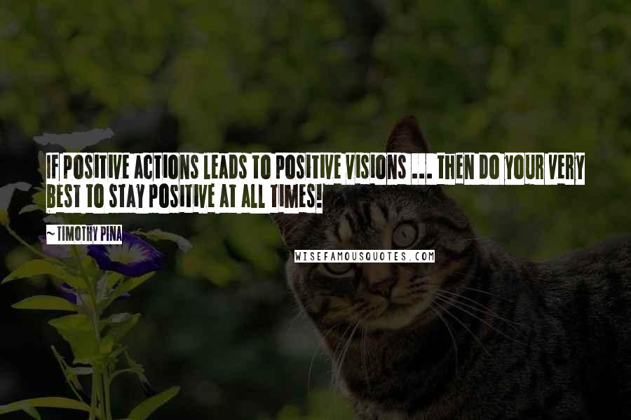 Timothy Pina Quotes: If positive actions leads to positive visions ... then do your very best to stay positive at all times!