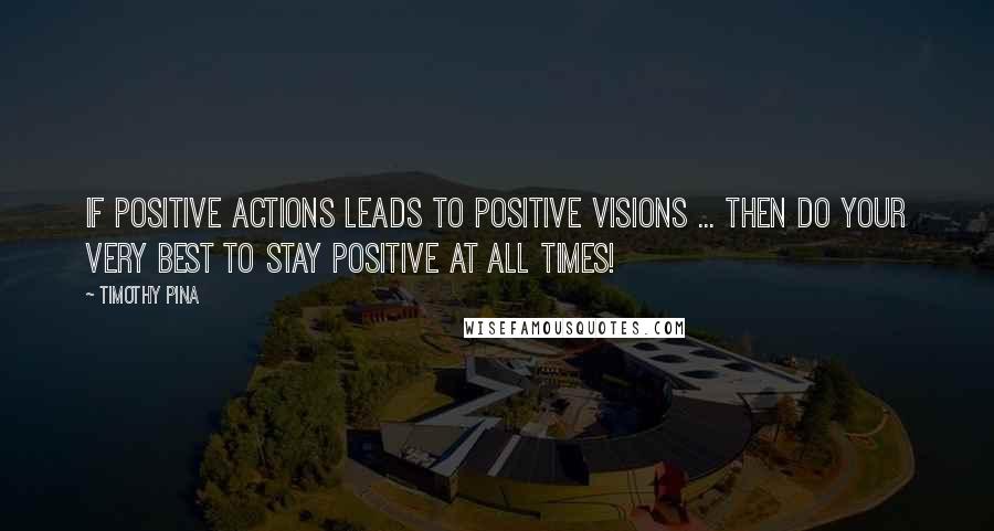 Timothy Pina Quotes: If positive actions leads to positive visions ... then do your very best to stay positive at all times!