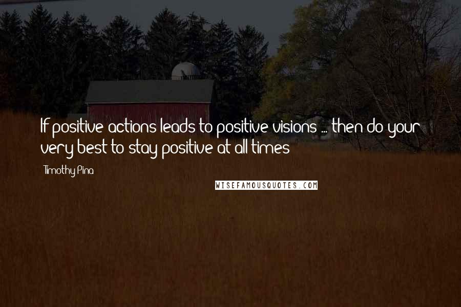Timothy Pina Quotes: If positive actions leads to positive visions ... then do your very best to stay positive at all times!