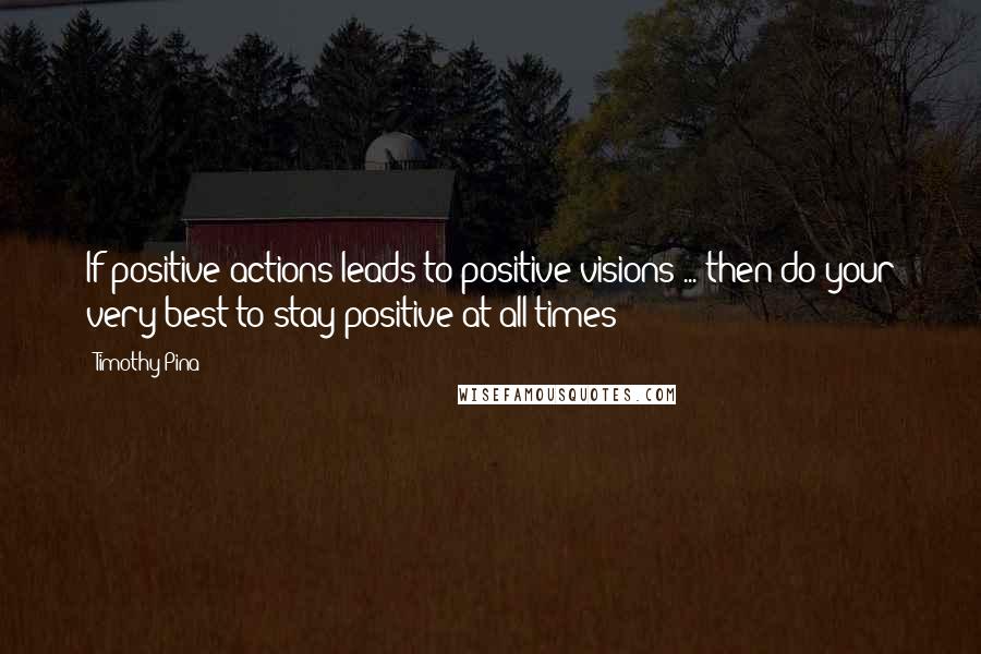 Timothy Pina Quotes: If positive actions leads to positive visions ... then do your very best to stay positive at all times!