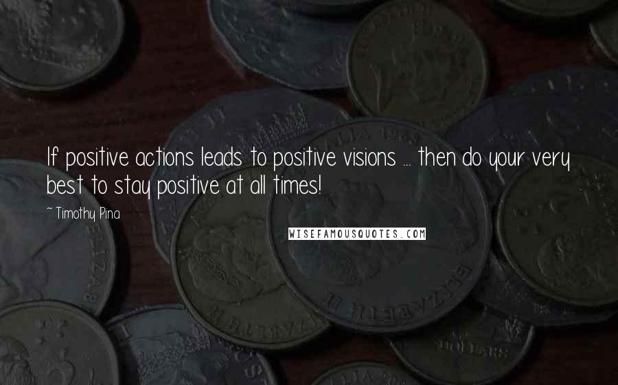 Timothy Pina Quotes: If positive actions leads to positive visions ... then do your very best to stay positive at all times!