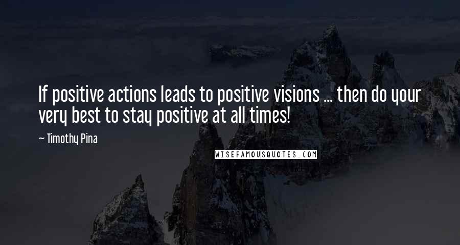 Timothy Pina Quotes: If positive actions leads to positive visions ... then do your very best to stay positive at all times!