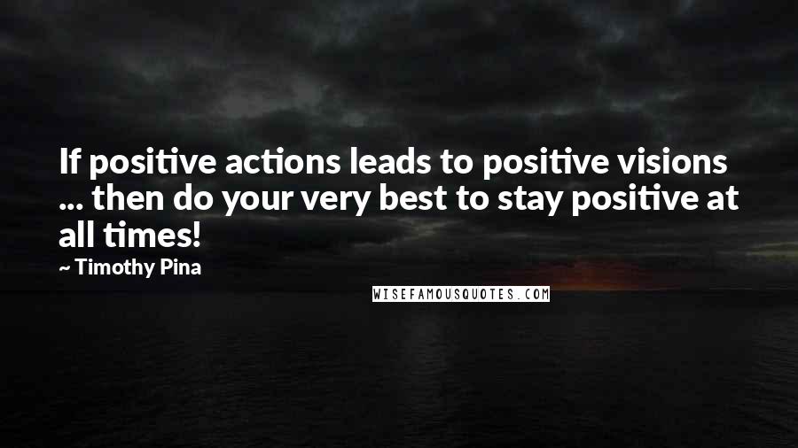 Timothy Pina Quotes: If positive actions leads to positive visions ... then do your very best to stay positive at all times!