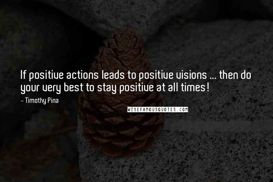 Timothy Pina Quotes: If positive actions leads to positive visions ... then do your very best to stay positive at all times!