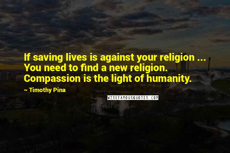 Timothy Pina Quotes: If saving lives is against your religion ... You need to find a new religion. Compassion is the light of humanity.